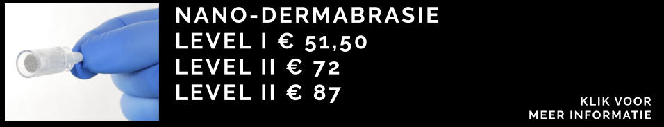 NANO-DERMABRASIE  LEVEL I € 51,50 LEVEL II € 72 LEVEL II € 87 KLIK VOOR  MEER INFORMATIE